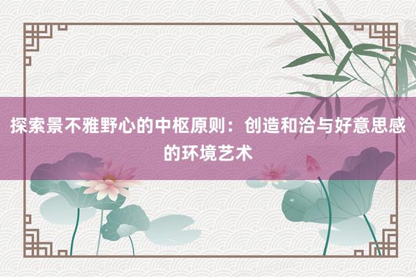 探索景不雅野心的中枢原则：创造和洽与好意思感的环境艺术